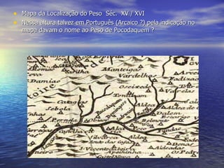Mapa da Localização do Peso  Séc.  XV / XVI Nessa altura talvez em Português (Arcaico ?) pela indicação no mapa davam o nome ao Peso de Pocodaquem ?   