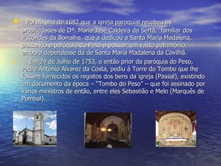     Foi no ano de 1682 que a igreja paroquial recebeu as propriedades de Dª. Maria José Caldeira da Sertã,  familiar dos viscondes da Borralha, que a dedicou a Santa Maria Madalena, passando a paróquia do Peso a possuir um vasto património, embora dependesse da de Santa Maria Madalena da Covilhã.      Em 24 de Julho de 1753, o então prior da paróquia do Peso, Padre António Alvarez da Costa, pediu à Torre do Tombo que lhe fossem fornecidos os registos dos bens da igreja (Passal), existindo um documento da época – “Tombo do Peso” – que foi assinado por vários ministros de então, entre eles Sebastião e Melo (Marquês de Pombal). 
