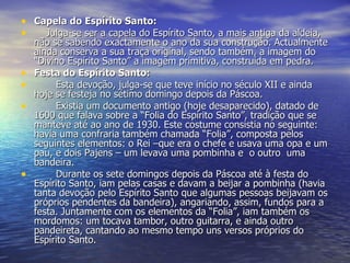 Capela do Espírito Santo:      Julga-se ser a capela do Espírito Santo, a mais antiga da aldeia, não se sabendo exactamente o ano da sua construção. Actualmente ainda conserva a sua traça original, sendo também, a imagem do “Divino Espírito Santo” a imagem primitiva, construída em pedra. Festa do Espírito Santo: Esta devoção, julga-se que teve início no século XII e ainda hoje se festeja no sétimo domingo depois da Páscoa. Existia um documento antigo (hoje desaparecido), datado de 1600 que falava sobre a “Folia do Espírito Santo”, tradição que se manteve até ao ano de 1930. Este costume consistia no seguinte: havia uma confraria também chamada “Folia”, composta pelos seguintes elementos: o Rei –que era o chefe e usava uma opa e um pau, e dois Pajens – um levava uma pombinha e  o outro  uma bandeira.  Durante os sete domingos depois da Páscoa até à festa do Espírito Santo, iam pelas casas e davam a beijar a pombinha (havia tanta devoção pelo Espírito Santo que algumas pessoas beijavam os próprios pendentes da bandeira), angariando, assim, fundos para a festa. Juntamente com os elementos da “Folia”, iam também os mordomos: um tocava tambor, outro guitarra, e ainda outro pandeireta, cantando ao mesmo tempo uns versos próprios do Espírito Santo.  