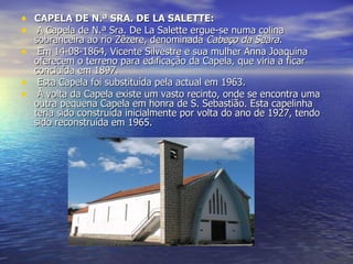 CAPELA DE N.ª SRA. DE LA SALETTE:   A Capela de N.ª Sra. De La Salette ergue-se numa colina sobranceira ao rio Zêzere, denominada  Cabeço da Seara.   Em 14-08-1864, Vicente Silvestre e sua mulher Anna Joaquina oferecem o terreno para edificação da Capela, que viria a ficar concluída em 1897.   Esta Capela foi substituída pela actual em 1963.   À volta da Capela existe um vasto recinto, onde se encontra uma outra pequena Capela em honra de S. Sebastião. Esta capelinha teria sido construída inicialmente por volta do ano de 1927, tendo sido reconstruída em 1965. 