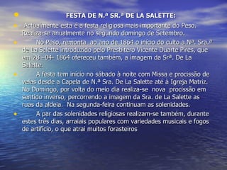                FESTA DE N.ª SR.ª DE LA SALETTE:   Actualmente esta é a festa religiosa mais importante do Peso. Realiza-se anualmente no segundo domingo de Setembro. No Peso, remonta  ao ano de 1864 o início do culto a Nª. Sra.ª de La Salette introduzido pelo Presbítero Vicente Duarte Pires, que em 28 –04- 1864 ofereceu também, a imagem da Srª. De La Salette.  A festa tem início no sábado à noite com Missa e procissão de velas desde a Capela de N.ª Sra. De La Salette até à Igreja Matriz. No Domingo, por volta do meio dia realiza-se  nova  procissão em sentido inverso, percorrendo a imagem da Sra. de La Salette as ruas da aldeia.  Na segunda-feira continuam as solenidades. A par das solenidades religiosas realizam-se também, durante estes três dias, arraiais populares com variedades musicais e fogos de artifício, o que atrai muitos forasteiros  