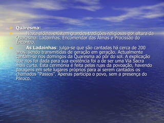 Quaresma:   Nesta aldeia, existem grandes tradições religiosas por altura da Quaresma: Ladainhas, Encomendar das Almas e Procissão do Encontro. As Ladainhas : julga-se que são cantadas há cerca de 200 anos, sendo transmitidas de geração em geração. Actualmente cantam-se nos domingos da Quaresma ao pôr do sol. A explicação que nos foi dada para sua existência foi a de ser uma Via Sacra mais curta. Esta cerimónia é feita pelas ruas da povoação, havendo paragens em sete lugares próprios para aí serem cantados os chamados “Passos”. Apenas participa o povo, sem a presença do Pároco. 
