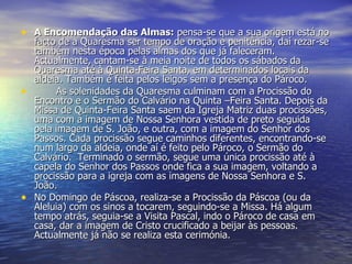 A Encomendação das Almas:  pensa-se que a sua origem está no facto de a Quaresma ser tempo de oração e penitência, daí rezar-se também nesta época pelas almas dos que já faleceram. Actualmente, cantam-se à meia noite de todos os sábados da Quaresma até à Quinta-Feira Santa, em determinados locais da aldeia. Também é feita pelos leigos sem a presença do Pároco. As solenidades da Quaresma culminam com a Procissão do Encontro e o Sermão do Calvário na Quinta –Feira Santa. Depois da Missa de Quinta-Feira Santa saem da Igreja Matriz duas procissões, uma com a imagem de Nossa Senhora vestida de preto seguida pela imagem de S. João, e outra, com a imagem do Senhor dos Passos. Cada procissão segue caminhos diferentes, encontrando-se num largo da aldeia, onde aí é feito pelo Pároco, o Sermão do Calvário.  Terminado o sermão, segue uma única procissão até à capela do Senhor dos Passos onde fica a sua imagem, voltando a procissão para a igreja com as imagens de Nossa Senhora e S. João. No Domingo de Páscoa, realiza-se a Procissão da Páscoa (ou da Aleluia) com os sinos a tocarem, seguindo-se a Missa. Há algum tempo atrás, seguia-se a Visita Pascal, indo o Pároco de casa em casa, dar a imagem de Cristo crucificado a beijar às pessoas. Actualmente já não se realiza esta cerimónia.  