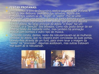 FESTAS PROFANAS:   Anualmente, a dois de Dezembro, realiza-se uma festa profana, a festa de Sta. Bebiana, padroeira dos bêbados. Alguns dos participantes vestem-se de “Bispo”, e “padre”. Faz-se uma “procissão” com uma imagem fictícia da Santa Bebiana e com alguns archotes improvisados com pinhas, que percorre alguma ruas da aldeia. No largo principal da aldeia “o bispo” faz um “sermão”, e a “benção” dos bêbados. Como não podia deixar de ser bebe-se neste dia bastante vinho, mas também há animação musical com bombos e outro tipo de música.    Segundo consta, dantes, neste dia ridicularizavam-se as mulheres bêbadas da aldeia, que na véspera eram convidadas às suas portas, falando-lhes através de um funil, para virem levar a imagem da “santa” na “procissão”. Algumas aceitavam, mas outras tratavam mal quem as ia ridicularizar. 