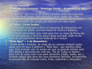 Outros Festejos:    Domingo de Carnaval - Domingo Gordo – Arrematação dos Ramos:    “ Os Ramos” são troncos de árvore cortados, onde são colocados nos respectivos ramos, pão, enchidos, carne, azeite, etc.. São postos no adro da Igreja, e as pessoas interessadas vão leiloando, sendo arrematado por aquele que oferecer um valor maior.    S. João – 24 de Junho:    Pelo S. João continuam a fazer-se fogueiras de rosmaninho em alguns locais da aldeia, acompanhadas de música e bailarico.   Os rapazes aproveitam esta noite para tirar os vasos de flores das casas das pessoas, e levá-los para o largo principal, onde no dia seguinte os respectivos donos terão de os ir buscar. “ Bota Aqui” – 1 de Novembro:    Existe ainda a tradição, de neste dia as crianças andarem pelas casas com um saco e pedirem o “Bota Aqui”, que significa deita aqui. Esta tradição vem do tempo em que as pessoas tinham mais dificuldades e aproveitavam este dia, “Dia de Todos os Santos”, para irem às casas mais ricas pedir alimentos (feijão, azeite, etc.), rezando depois pela alma dos seus familiares falecidos. Actualmente as pessoas dão às crianças nozes, fruta, castanhas e rebuçados. 