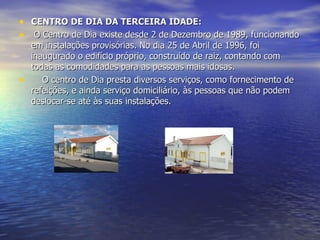 CENTRO DE DIA DA TERCEIRA IDADE:   O Centro de Dia existe desde 2 de Dezembro de 1989, funcionando em instalações provisórias. No dia 25 de Abril de 1996, foi inaugurado o edifício próprio, construído de raiz, contando com todas as comodidades para as pessoas mais idosas.      O centro de Dia presta diversos serviços, como fornecimento de refeições, e ainda serviço domiciliário, às pessoas que não podem deslocar-se até às suas instalações. 