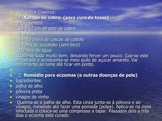   Remédios Caseiros:    1.  Xarope de cobra  (para cura da tosse)   Ingredientes:    10 a 12 cm de pele de cobra    5 pinhas    1 mão cheia de cascas de cebola    1 folha de eucalipto (sem bico)    1\2 litro de água    Coze-se tudo muito bem, deixando ferver um pouco. Coa-se este preparado e acrescenta-se meio quilo de açúcar amarelo. Vai novamente ao lume até ficar em ponto.      2.  Remédio para eczemas (e outras doenças de pele) Ingredientes: palha de alho pólvora preta vinagre de vinho   Queima-se a palha de alho. Esta cinza junta-se à pólvora e ao vinagre, mexendo até fazer uma pomada (polpa). Aplica-se na zona infectada e coloca-se uma compressa a tapar. Passados dois a três dias o eczema está curado  