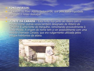 FONTANÁRIOS:     Existem no Peso alguns fontanários, que pela sua antiguidade merecem o nosso destaque.     FONTE DA CANADA  – Esta fonte fica junto ao ribeiro com o mesmo nome, outras vezes também designado de  Ribeiro da Cerdeira.  É uma fonte de mergulho, remontando provavelmente à Idade Média. A origem do nome tem a ver possivelmente com uma medida chamada  Canada , que era vulgarmente utilizada pelos antigos habitantes da aldeia. 