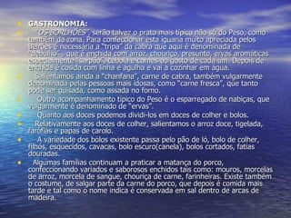 GASTRONOMIA:    “ OS BORLHÕES” , serão talvez o prato mais típico não só do Peso, como também da zona. Para confeccionar esta iguaria muito apreciada pelos Beirões é necessária a “tripa” da cabra que aqui é denominada de “debulho” , que é enchida com arroz, chouriço, presunto, ervas aromáticas especialmente “sarpão”, cebola e carnes ao gosto de cada um. Depois de enchida é cosida com linha e agulha e vai a cozinhar em água.     Salientamos ainda a “chanfana”, carne de cabra, também vulgarmente denominada pelas pessoas mais idosas, como “carne fresca”, que tanto pode ser guisada, como assada no forno.      Outro acompanhamento típico do Peso é o esparregado de nabiças, que vulgarmente é denominado de “ervas”.      Quanto aos doces podemos dividi-los em doces de colher e bolos.     Relativamente aos doces de colher, salientamos o arroz doce, tigelada, farófias e papas de carolo.      A variedade dos bolos existente passa pelo pão de ló, bolo de colher, filhós, esquecidos, cavacas, bolo escuro(canela), bolos cortados, fatias douradas.    Algumas famílias continuam a praticar a matança do porco, confeccionando variados e saborosos enchidos tais como: mouros, morcelas de arroz, morcela de sangue, chouriça de carne, farinheiras. Existe também o costume, de salgar parte da carne do porco, que depois é comida mais tarde e tal como o nome indica é conservada em sal dentro de arcas de madeira. 