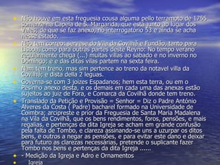 Não houve em esta freguesia cousa alguma pello terramoto de 1755 somente na Capela de S. Margarida, que está junto ao lugar dos Vales; de que se faz anexo, no interrogatório 53 e ainda se acha nesse estado. Não tem correo: servese do Vila da Covilhã e Fundão, tanto para Lisboa, como para outras partes deste Reyno: No tempo verano regularmente chega (...) muitas villas ao sabado e no inverno no Domingo; e e das ditas vilas partem na sexta feira. Nam tem treno, mas sim pertence ao treno da notavel villa da Covilhã; e dista della 2 leguas. Governa-se com 3 joizes Espadanos; hem esta terra, ou em o Pesinho anexo desta, e os demais em cada uma das anexas estão sujeitos ao juiz de Fora, e Comarca da Covilhã donde tem treno. Translado da Petição e Provisão = Senhor = Diz o Padre António Alveres da Costa ( Padre) bacharel formado na Universidade de Coimbra; arcipreste e prior da Freguesia de Santa Maria Madalena na Vila da Covilhã, que os bens rendimentos, foros, pensões, e mais regalias, e pertenças da dita Igreja se acham em grande confusão pela falta de Tombo, e clareza assinando-se uns a uzurpar os ditos bens, e outros a negar as pensões, e para evitar este dano e deixar para futuro as clarezas necessárias, pretende o suplicante fazer Tombo nos bens e pertenças da dita Igreja ...... - Medição da Igreja e Adro e Ornamentos      Igreja 