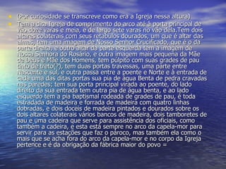 (Por curiosidade se transcreve como era a Igreja nessa altura) Tem a dita Igreja de comprimento do arco até à porta principal de vão doze varas e meia, e de largo sete varas no vão dela.Tem dois altares colaterais com seus retabulos dourados, um que é altar das almas, tem uma imagem de Nosso Senhor Crucificado, que é o da parte direita, e outro altar da parte esquerda tem a imagem de Nossa Senhora do Rosário, e outra imagem mais pequena da Mãe de Deus e Mãe dos Homens, tem púlpito com suas grades de pau tinto de treto(?), tem duas portas travessas, uma parte entre Nascente e sul, e outra passa entre a poente e Norte e à entrada de cada uma das ditas portas sua pia de água Benta de pedra cravadas nas paredes; tem sua porta principal virada ao poente, do lado direito da sua entrada tem outra pia de água benta, e ao lado esquerdo tem a pia baptismal rodeada de grades de pau, é toda estradada de madeira e forrada de madeira com quatro linhas dobradas, e dois doceis de madeira pintados e dourados sobre os dois altares colaterais vários bancos de madeira, dois tamboretes de pau e uma cadeira que serve para assistência dos oficiais, como também a cadeira, e esta está sempre no arco da capela-mor para servir para as estações que faz o pároco, mas também ela como o mais que se acha fora do arco da capela-mor e no corpo da Igreja pertence e é da obrigação da fábrica maior do povo = 