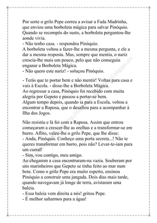 Por sorte o grilo Pepe correu a avisar a Fada Madrinha,
que enviou uma borboleta mágica para salvar Pinóquio.
Quando se recompôs do susto, a borboleta perguntou-lhe
aonde vivia.
- Não tenho casa. - respondeu Pinóquio.
A borboleta voltou a fazer-lhe a mesma pergunta, e ele a
dar a mesma resposta. Mas, sempre que mentia, o nariz
crescia-lhe mais um pouco, pelo que não conseguiu
enganar a Borboleta Mágica.
- Não quero este nariz! - soluçou Pinóquio.
- Terás que te portar bem e não mentir! Voltas para casa e
vais à Escola. - disse-lhe a Borboleta Mágica.
Ao regressar a casa, Pinóquio foi recebido com muita
alegria por Gepeto e passou a portar-se bem.
Algum tempo depois, quando ia para a Escola, voltou a
encontrar a Raposa, que o desafiou para a acompanhar à
Ilha dos Jogos.
Não resistiu e lá foi com a Raposa. Assim que entrou
começaram a crescer-lhe as orelhas e a transformar-se em
burro. Aflito, valeu-lhe o grilo Pepe, que lhe disse:
- Anda, Pinóquio. Conheço uma porta secreta...! Não te
queres transformar em burro, pois não? Levar-te-iam para
um curral!
- Sim, vou contigo, meu amigo.
Ao chegarem a casa encontraram-na vazia. Souberam por
uns marinheiros que Gepeto se tinha feito ao mar num
bote. Como o grilo Pepe era muito esperto, ensinou
Pinóquio a construir uma jangada. Dois dias mais tarde,
quando navegavam já longe de terra, avistaram uma
baleia.
- Essa baleia vem direita a nós! gritou Pepe.
- É melhor saltarmos para a água!
 