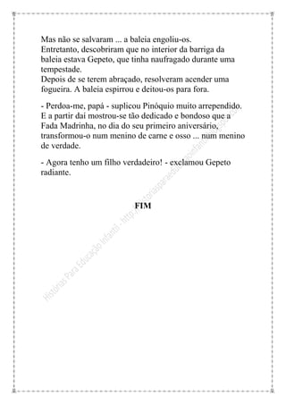 Mas não se salvaram ... a baleia engoliu-os.
Entretanto, descobriram que no interior da barriga da
baleia estava Gepeto, que tinha naufragado durante uma
tempestade.
Depois de se terem abraçado, resolveram acender uma
fogueira. A baleia espirrou e deitou-os para fora.
- Perdoa-me, papá - suplicou Pinóquio muito arrependido.
E a partir daí mostrou-se tão dedicado e bondoso que a
Fada Madrinha, no dia do seu primeiro aniversário,
transformou-o num menino de carne e osso ... num menino
de verdade.
- Agora tenho um filho verdadeiro! - exclamou Gepeto
radiante.


                          FIM
 
