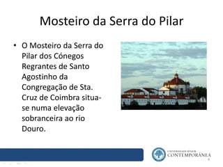 Mosteiro da Serra do Pilar
• O Mosteiro da Serra do
Pilar dos Cónegos
Regrantes de Santo
Agostinho da
Congregação de Sta.
Cruz de Coimbra situa-
se numa elevação
sobranceira ao rio
Douro.
4
 