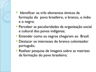<ul><li>Identificar os três elementos étnicos da formação do  povo brasileiro, o branco, o índio e o negro; </li></ul><ul>...