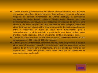  O ENIAC era uma grande máquina para efetuar cálculos e baseava a sua estrutura
nos avanços científicos já anteriormente desenvolvidos, como as sofisticadas
máquinas de cálculos matemáticos de Charles Babbage, as calculadoras
mecânicas de Blaise Pascal, Leibniz e Charles Xavier Thomas, nas relés
electromagnéticas, nas válvulas e nas máquinas perfuradoras de cartões. Uma
válvula é, de forma simples, um tubo metálico de meia polegada, selado em
vácuo dentro de um tubo de vidro, onde uma corrente de electroes pode passar
entre os eléctrodos. Os tubos de vácuo foram fundamentais para o
desenvolvimento da rádio, televisão e gravação de sons. Eram também peças
grandes e muito frágeis que tinham uma grande perda de energia por calor.
 O ENIAC foi construído com 17 468 tubos de vácuo, 70 000 resistências, 10 000
condensadores, 1 500 relés e 6 000 interruptores.
 O ENIAC pesava 30 toneladas, consumia 200 000 watts de potencia e ocupava
várias salas. Quando em operação produzia tanto calor que necessitava de um
sistema de ar forçado para arrefecimento. Era tão grande que tinha de ser
disposto em U com três painéis sobre rodas, para que os operadores se
pudessem mover a volta dele.
Voltar
 