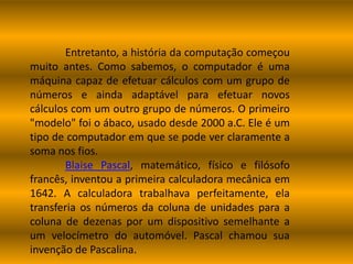 Entretanto, a história da computação começou
muito antes. Como sabemos, o computador é uma
máquina capaz de efetuar cálculos com um grupo de
números e ainda adaptável para efetuar novos
cálculos com um outro grupo de números. O primeiro
"modelo" foi o ábaco, usado desde 2000 a.C. Ele é um
tipo de computador em que se pode ver claramente a
soma nos fios.
Blaise Pascal, matemático, físico e filósofo
francês, inventou a primeira calculadora mecânica em
1642. A calculadora trabalhava perfeitamente, ela
transferia os números da coluna de unidades para a
coluna de dezenas por um dispositivo semelhante a
um velocímetro do automóvel. Pascal chamou sua
invenção de Pascalina.
 