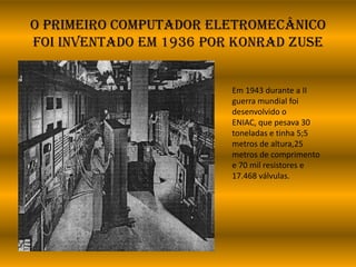 O primeiro computador eletromecânico
foi inventado em 1936 por KONRAD ZUSE
Em 1943 durante a II
guerra mundial foi
desenvolvido o
ENIAC, que pesava 30
toneladas e tinha 5;5
metros de altura,25
metros de comprimento
e 70 mil resistores e
17.468 válvulas.
 