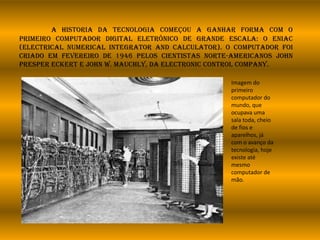 A historia da tecnologia começou a ganhar forma com o
primeiro computador digital eletrônico de grande escala: o ENIAC
(Electrical Numerical Integrator and Calculator). O computador foi
criado em fevereiro de 1946 pelos cientistas norte-americanos John
Presper Eckert e John W. Mauchly, da Electronic Control Company.
Imagem do
primeiro
computador do
mundo, que
ocupava uma
sala toda, cheio
de fios e
aparelhos, já
com o avanço da
tecnologia, hoje
existe até
mesmo
computador de
mão.
 