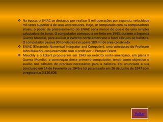  Na época, o ENIAC se destacou por realizar 5 mil operações por segundo, velocidade
mil vezes superior à de seus antecessores. Hoje, se comparado com os computadores
atuais, o poder de processamento do ENIAC seria menor do que o de uma simples
calculadora de bolso. O computador começou a ser feito em 1943, durante a Segunda
Guerra Mundial, para auxiliar o exército norte-americano a fazer cálculos de balística.
O computador pesava 30 toneladas e ocupava 180 m² de área construída.
 ENIAC (Electronic Numerical Integrator and Computer), uma concepçao do Professor
John Mauchly, conjuntamente com o professor J. Presper Eckert.
 Mauchly e o Eckert propuseram em 1943 ao exército norte-americano, em plena II
Guerra Mundial, a construçao deste primeiro computador, tendo como objectivo o
auxilio nos cálculos de precisao necessários para a balística. Foi anunciada a sua
conclusao em 14 de Fevereiro de 1946 e foi patenteado em 26 de Junho de 1947 com
o registo n.o 3,120,606.
Voltar
 