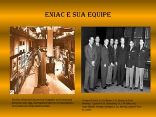 ENIAC e sua equipe
O ENIAC (Electronic Numerical Integrator and Computer)
preenchia esta sala, incomparável com os miniaturizados e
mais potentes computadores atuais.
Presper Eckert, Jr.; Professor J. G. Brainerd; Sam
Feltman; Captain H. H. Goldstine; Dr. J. W. Mauchly;
Dean Harold Pender; General G. M. Barnes; Colonel Paul
N. Gillon.
 