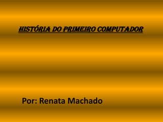 História do Primeiro Computador
Por: Renata Machado
 