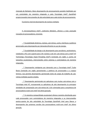 chamada de Nehalem, libera desempenho de processamento paralelo habilitado por 
um controlador de memória integrado e pela Tecnologia Intel® QuickPath 
proporcionando interconexões de alta velocidade para cada núcleo de processamento. 
O próximo nível de desempenho de núcleos múltiplos 
A microarquitetura Intel®, codinome Nehalem, oferece a mais avançada 
inovação em processadores, incluindo: 
* Escalabilidade dinâmica, núcleos, sub-rotinas, cache, interfaces e potência 
gerenciados para desempenho por demanda eficiente no uso de energia. 
* Escalabilidade do design e do desempenho para servidores, workstations, 
notebooks e PCs com suporte para 2-8+ núcleos e até 16+ sub-rotinas com a Intel® HT 
Technology (Tecnologia Hyper-Threading Intel®) Conteúdo em inglês e caches de 
tamanhos escalonáveis, interconexões entre sistemas e controladores de memória 
integrados. 
* Desempenho inteligente por demanda com a Tecnologia Intel® Turbo 
Boost Conteúdo em inglês aproveitando a potência do processador e o espaço 
térmico. Isso permite desempenho aprimorado tanto de cargas de trabalho de sub-rotinas 
múltiplas quanto simples. 
* Desempenho aprimorado em aplicativos com muitas sub-rotinas com a 
Tecnologia Intel HT, incorporando os aplicativos de alto desempenho às principais 
atividades de computação com sub-rotinas de 1-16+ otimizadas para a arquitetura de 
processadores multi-core Intel® de última geração. 
* A memória compartilhada escalonável oferece memória distribuída para 
cada processador com controladores de memória integrados e as interconexões 
ponto-a-ponto de alta velocidade da Tecnologia QuickPath Intel para liberar o 
desempenho das próximas versões dos processadores multi-core Intel® de última 
geração. 
 