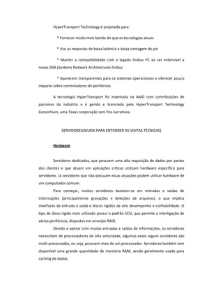 HyperTransport Technology é projetado para: 
* Fornecer muito mais banda do que as tecnologias atuais 
* Use as respostas de baixa latência e baixa contagem de pin 
* Manter a compatibilidade com o legado ônibus PC ao ser extensível a 
novas SNA (Systems Network Architecture) ônibus 
* Aparecem transparentes para os sistemas operacionais e oferecer pouco 
impacto sobre controladores de periféricos 
A tecnologia HyperTransport foi inventada na AMD com contribuições de 
parceiros da indústria e é gerido e licenciada pelo HyperTransport Technology 
Consortium, uma Texas corporação sem fins lucrativos. 
SERVIDORES(AJUDA PARA ENTENDER AS VISITAS TÉCNICAS) 
Hardware 
Servidores dedicados, que possuem uma alta requisição de dados por partes 
dos clientes e que atuam em aplicações críticas utilizam hardware específico para 
servidores. Já servidores que não possuam essas atuações podem utilizar hardware de 
um computador comum. 
Para começar, muitos servidores baseiam-se em entradas e saídas de 
informações (principalmente gravações e deleções de arquivos), o que implica 
interfaces de entrada e saída e discos rígidos de alto desempenho e confiabilidade. O 
tipo de disco rígido mais utilizado possui o padrão SCSI, que permite a interligação de 
vários periféricos, dispostos em arranjos RAID. 
Devido a operar com muitas entradas e saídas de informações, os servidores 
necessitam de processadores de alta velocidade, algumas vezes alguns servidores são 
multi-processados, ou seja, possuem mais de um processador. Servidores também tem 
disponível uma grande quantidade de memória RAM, sendo geralmente usada para 
caching de dados. 
 