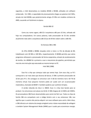 seguintes, a Intel desenvolveu os modelos 80186 e 80188, utilizados em software 
embarcado. Em 1982, o capacidade de processamento chegou ao patamar de 8 Mhz, 
através do Intel 80286, que posteriormente atingiu 25 Mhz em modelos similares da 
AMD, causando um fenômeno na época. 
Versão X86-32 
Como seu nome sugere, x86-32 é arquitetura x86 para 32 bits, utilizada até 
hoje nos computadores. Em outras palavras, todo processador de 32 bits vendido 
atualmente roda sobre a arquitetura x86-32 (os de 64 bits rodam sobre a x86-64). 
Os famosos 386 e 486 
As CPUs 80386 e 80486, lançadas entre o meio e o fim da década de 80, 
trabalhavam com 40 Mhz e 100 Mhz, respectivamente. O 80386 permitiu que vários 
programas utilizassem o processador de forma cooperativa, através do escalonamento 
de tarefas. Já o 80486 foi o primeiro a usar o mecanismo de pipeline, permitindo que 
mais de uma instrução seja executada ao mesmo tempo no PC. 
Intel 386 (1988) 
Esse foi o chip que começou tudo que vemos hoje. Com esse chip, os Pc’s 
começaram a ser mais úteis que âncoras de barcos. O 386 o primeiro processador de 
32-bit para Pc’s. Ele consegue se comunicar com 4 GB de memória real e 64 TB de 
memória virtual. Esse pequeno monstro podia ser usado com um co-processador 
matemático, chamado de 80387. E também poderia usar cachê de 16 bytes. 
A versão reduzida do chip é o 386SX. Esse é o chip mais barato para se 
produzir. Se comunicava com placas via 16-bit. O 386 chegava de 12.5MHz até 33MHz. 
Os processadores 386 foram desenvolvidos para serem de fácil uso. Todos os chips da 
família 386 era compatíveis com o código binário com o seu antecessor 186, isso 
significa que o usuário não precisa adquirir um novo software para usá-lo. Além disso, 
o 386 oferecia um sistema de energia amigável como a baixa necessidade de voltagem 
e também System Management Mode (SMM) que é usado para economizar energia. 
 