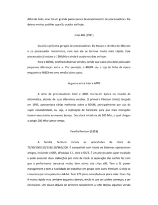 Além de tudo, esse foi um grande passo para o desenvolvimento de processadores. Ele 
deixou muitos padrões que são usados até hoje. 
Intel 486 (1991) 
Essa foi a próxima geração de processadores. Ela trouxe o cérebro do 386 com 
o co processador matemático, com isso ele se tornava muito mais rápido. Esse 
processador já rodava a 120 MHz e ainda é usado nos dias de hoje. 
Para o 80486, existiram diversas versões, sendo que cada uma delas possuiam 
pequenas diferenças entre si. Por exemplo, o 486DX era o top de linha da época 
enquanto o 486SX era uma versão baixo custo. 
A guerra entre Intel e AMD 
A série de processadores Intel e AMD marcaram época no mundo da 
informática, através de suas diferentes versões. O primeiro Pentium (Intel), lançado 
em 1993, apresentava várias melhorias sobre o 80486, principalmente por uso da 
super escalabilidade, ou seja, a replicação de hardware para que mais instruções 
fossem executadas ao mesmo tempo. Seu clock inicial era de 100 Mhz, o qual chegou 
a atingir 200 Mhz com o tempo. 
Família Pentium (1993) 
A família Pentium incluía as velocidades de clock de 
75/90/100/120/133/150/166/200. É compatível com todos os Sistemas operacionais 
antigos, incluindo o DOS, Windows 3.1, Unix e OS/2. É um processador super escalado 
e pode executar duas instruções por ciclo de clock. A separação das cachês fez com 
que a performance crescesse muito, bem acima dos chips x86. Tem o SL power 
management e tem a habilidade de trabalhar em grupo com outro Pentium. O chip se 
comunica por uma placa bus 64-bit. Tem 273 pinos conectado na placa mãe. Esse chip 
é muito rápido mas também esquenta demais, então o uso de coolers começou a ser 
necessário. Um pouco depois do primeiro lançamento a Intel lançou algumas versão 
 