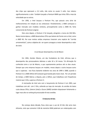 dos chips que operavam a 3.3 volts, não como os usuais 5 volts. Isso reduziu 
significantemente o calor. Também lançado o Pentium MMX que tinha 70% a mais de 
velocidade que os outros. 
Em 1995, a Intel lançava o Pentium Pro, que possuía uma série de 
melhoramentos em relação ao seu antecessor. Paralelamente, a AMD começava a 
ganhar mercado com modelos similares, principalmente como o AMD K5, forte 
concorrente do Pentium original. 
Dois anos depois, o Pentium II foi lançado, atingindo a marca de 450 Mhz. 
Nesta mesma época, a AMD desenvolveu CPUs que batiam de frente com a Intel, como 
o AMD K6. Por esse motivo ambas empresas travaram uma espécie de “corrida 
armamentista”, como o objetivo de ver quem conseguia o maior desempenho e valor 
de clock. 
A corrida por desempenho a lei de Moore 
Em 1965, Gordon Moore, um dos fundadores da Intel, afirmou que o 
desempenho dos processadores dobrava a cada 18 a 24 meses. Tal afirmação foi 
conhecida como a Lei de Moore, a que supostamente perdura até os dias atuais. 
Sempre que uma empresa lançava um modelo, meses depois a outra lançava outro 
que o superava. Isso ficou bastante evidente nos anos de 1999 e 2000, quando o 
Pentium 3 e o AMD Atlhon (K7) estavam guerreando pelo maior clock. Por um período 
de tempo, a AMD liderou a disputa, pois o Atlhon, que trabalhava com frequências 
maiores que 1 Ghz, superou o Pentium 3. 
A reviravolta da Intel veio com o lançamento do Pentium 4 em 2001, que 
trabalhava com até com 2 Ghz, voltando ao topo do mercado. As versões de baixo 
custo dessas CPUs, Celeron (Intel) e Duron (AMD) também disputavam fortemente o 
lugar mais alto no ranking do processador B mais vendido. 
O Advento 64 bits 
No começo desta década, ficou claro que o uso de 32 bits não seria mais 
eficiente, visto que somente 4 GB de memória RAM poderiam ser endereçados com 
 