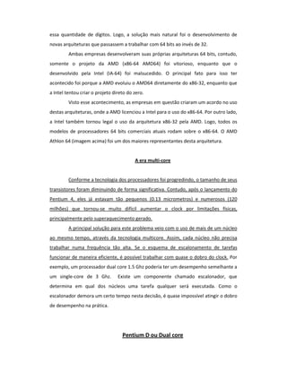 essa quantidade de dígitos. Logo, a solução mais natural foi o desenvolvimento de 
novas arquiteturas que passassem a trabalhar com 64 bits ao invés de 32. 
Ambas empresas desenvolveram suas próprias arquiteturas 64 bits, contudo, 
somente o projeto da AMD (x86-64 AMD64) foi vitorioso, enquanto que o 
desenvolvido pela Intel (IA-64) foi malsucedido. O principal fato para isso ter 
acontecido foi porque a AMD evoluiu o AMD64 diretamente do x86-32, enquanto que 
a Intel tentou criar o projeto direto do zero. 
Visto esse acontecimento, as empresas em questão criaram um acordo no uso 
destas arquiteturas, onde a AMD licenciou a Intel para o uso do x86-64. Por outro lado, 
a Intel também tornou legal o uso da arquitetura x86-32 pela AMD. Logo, todos os 
modelos de processadores 64 bits comerciais atuais rodam sobre o x86-64. O AMD 
Athlon 64 (imagem acima) foi um dos maiores representantes desta arquitetura. 
A era multi-core 
Conforme a tecnologia dos processadores foi progredindo, o tamanho de seus 
transistores foram diminuindo de forma significativa. Contudo, após o lançamento do 
Pentium 4, eles já estavam tão pequenos (0.13 micrometros) e numerosos (120 
milhões) que tornou-se muito difícil aumentar o clock por limitações físicas, 
principalmente pelo superaquecimento gerado. 
A principal solução para este problema veio com o uso de mais de um núcleo 
ao mesmo tempo, através da tecnologia multicore. Assim, cada núcleo não precisa 
trabalhar numa frequência tão alta. Se o esquema de escalonamento de tarefas 
funcionar de maneira eficiente, é possível trabalhar com quase o dobro do clock. Por 
exemplo, um processador dual core 1.5 Ghz poderia ter um desempenho semelhante a 
um single-core de 3 Ghz. Existe um componente chamado escalonador, que 
determina em qual dos núcleos uma tarefa qualquer será executada. Como o 
escalonador demora um certo tempo nesta decisão, é quase impossível atingir o dobro 
de desempenho na prática. 
Pentium D ou Dual core 
 