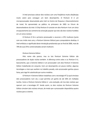 A Intel precisava colocar dois núcleos com uma freqüência muito alta(dissipa 
muito calor) para conseguir um bom desempenho. O Pentium D é um 
microprocessador desenvolvido pela Intel no Centro de Pesquisa e Desenvolvimento 
de Israel, foi apresentado ao público na primavera de 2005 no Fórum de 
desenvolvedores da Intel. O Chip Pentium D consiste em dois Pentium 4 em um único 
encapsulamento (ao contrário da convicção popular que eles são dois núcleos fundidos 
em um único núcleo). 
O Pentium D foi o primeiro processador a anunciar o CPU multicore (junto 
com seu irmão mais caro, o Pentium Extreme Edition) para computadores desktop. A 
intel enfatizou o significado desta introdução predizendo que ao final de 2006, mais de 
70% de suas CPUs comercializados seriam multicore. 
Pentium Extreme Edition 
Pelo nome não parece, mas os tais Pentium Extreme Edition são 
processadores de duplo núcleo também. A diferença entre estes e os Pentium D é, 
basicamente, que o Extreme Edition é um processador com dois Pentium 4 Extreme 
Edition trabalhando em conjunto. Com um desempenho um pouco melhor, algumas 
tecnologias a mais que auxiliam no trabalho pesado, este processador ganhou pouca 
fama, pois logo foi substituído por outros modelos. 
O Pentium 4 Extreme Edition trabalhava com a tecnologia HT (a qual simulava 
dois processadores num só), a qual permitia um ganho de até 30% em múltiplas 
tarefas. Como o Pentium Extreme Edition é uma evolução, ele traz dois núcleos que 
operam com a tecnologia HT. Sendo assim, os dois núcleos do Pentium Extreme 
Edition simulam dois núcleos virtuais, de modo que o processador disponibiliza quatro 
núcleos para o sistema. 
 