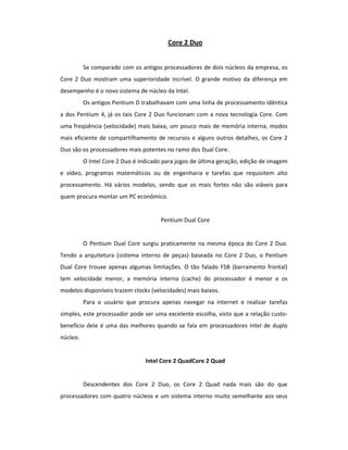 Core 2 Duo 
Se comparado com os antigos processadores de dois núcleos da empresa, os 
Core 2 Duo mostram uma superioridade incrível. O grande motivo da diferença em 
desempenho é o novo sistema de núcleo da Intel. 
Os antigos Pentium D trabalhavam com uma linha de processamento idêntica 
a dos Pentium 4, já os tais Core 2 Duo funcionam com a nova tecnologia Core. Com 
uma freqüência (velocidade) mais baixa, um pouco mais de memória interna, modos 
mais eficiente de compartilhamento de recursos e alguns outros detalhes, os Core 2 
Duo são os processadores mais potentes no ramo dos Dual Core. 
O Intel Core 2 Duo é indicado para jogos de última geração, edição de imagem 
e vídeo, programas matemáticos ou de engenharia e tarefas que requisitem alto 
processamento. Há vários modelos, sendo que os mais fortes não são viáveis para 
quem procura montar um PC econômico. 
Pentium Dual Core 
O Pentium Dual Core surgiu praticamente na mesma época do Core 2 Duo. 
Tendo a arquitetura (sistema interno de peças) baseada no Core 2 Duo, o Pentium 
Dual Core trouxe apenas algumas limitações. O tão falado FSB (barramento frontal) 
tem velocidade menor, a memória interna (cache) do processador é menor e os 
modelos disponíveis trazem clocks (velocidades) mais baixos. 
Para o usuário que procura apenas navegar na internet e realizar tarefas 
simples, este processador pode ser uma excelente escolha, visto que a relação custo-benefício 
dele é uma das melhores quando se fala em processadores Intel de duplo 
núcleo. 
Intel Core 2 QuadCore 2 Quad 
Descendentes dos Core 2 Duo, os Core 2 Quad nada mais são do que 
processadores com quatro núcleos e um sistema interno muito semelhante aos seus 
 
