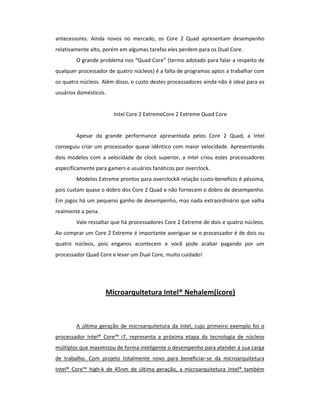 antecessores. Ainda novos no mercado, os Core 2 Quad apresentam desempenho 
relativamente alto, porém em algumas tarefas eles perdem para os Dual Core. 
O grande problema nos “Quad Core” (termo adotado para falar a respeito de 
qualquer processador de quatro núcleos) é a falta de programas aptos a trabalhar com 
os quatro núcleos. Além disso, o custo destes processadores ainda não é ideal para os 
usuários domésticos. 
Intel Core 2 ExtremeCore 2 Extreme Quad Core 
Apesar da grande performance apresentada pelos Core 2 Quad, a Intel 
conseguiu criar um processador quase idêntico com maior velocidade. Apresentando 
dois modelos com a velocidade de clock superior, a Intel criou estes processadores 
especificamente para gamers e usuários fanáticos por overclock. 
Modelos Extreme prontos para overclockA relação custo-benefício é péssima, 
pois custam quase o dobro dos Core 2 Quad e não fornecem o dobro de desempenho. 
Em jogos há um pequeno ganho de desempenho, mas nada extraordinário que valha 
realmente a pena. 
Vale ressaltar que há processadores Core 2 Extreme de dois e quatro núcleos. 
Ao comprar um Core 2 Extreme é importante averiguar se o processador é de dois ou 
quatro núcleos, pois enganos acontecem e você pode acabar pagando por um 
processador Quad Core e levar um Dual Core, muito cuidado! 
Microarquitetura Intel® Nehalem(icore) 
A última geração de microarquitetura da Intel, cujo primeiro exemplo foi o 
processador Intel® Core™ i7, representa a próxima etapa da tecnologia de núcleos 
múltiplos que maximizou de forma inteligente o desempenho para atender à sua carga 
de trabalho. Com projeto totalmente novo para beneficiar-se da microarquitetura 
Intel® Core™ high-k de 45nm de última geração, a microarquitetura Intel® também 
 