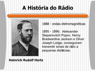 A História do Rádio Heinrich Rudolf Hertz 1888 - ondas eletromagnéticas 1895 - 1896:  Aleksander Stepanovitch Popov, Henry Bradwardine Jackson e Oliver Joseph Lodge, conseguiram transmitir sinais de rádio a pequenas distâncias. 