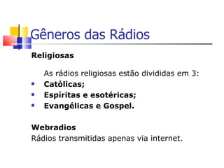 Gêneros das Rádios
Religiosas

    As rádios religiosas estão divididas em 3:
   Católicas;
   Espíritas e esotéricas;
   Evangélicas e Gospel.

Webradios
Rádios transmitidas apenas via internet.
 
