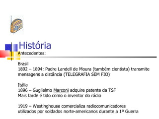 História
Antecedentes:

Brasil
1892 – 1894: Padre Landell de Moura (também cientista) transmite
mensagens a distância (TELEGRAFIA SEM FIO)

Itália
1896 – Guglielmo Marconi adquire patente da TSF
Mais tarde é tido como o inventor do rádio

1919 – Westinghouse comercializa radiocomunicadores
utilizados por soldados norte-americanos durante a 1ª Guerra
 