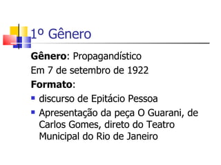 1º Gênero
Gênero: Propagandístico
Em 7 de setembro de 1922
Formato:
 discurso de Epitácio Pessoa

 Apresentação da peça O Guarani, de

  Carlos Gomes, direto do Teatro
  Municipal do Rio de Janeiro
 