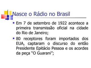 Nasce o Rádio no Brasil
   Em 7 de setembro de 1922 acontece a
    primeira transmissão oficial na cidade
    do Rio de Janeiro;
   80 receptores foram importados dos
    EUA, captaram o discurso do então
    Presidente Epitácio Pessoa e os acordes
    da peça “O Guarani”;
 