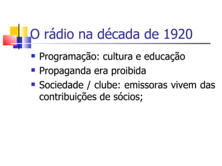 O rádio na década de 1920
   Programação: cultura e educação
   Propaganda era proibida
   Sociedade / clube: emissoras vivem das
    contribuições de sócios;
 