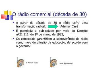 O rádio comercial (década de 30)
   A partir da década de 30 o rádio sofre uma
    transformação radical:         Ademar Casé
   É permitida a publicidade por meio do Decreto
    nº21.111, de 1º de março de 1932;
   Os comerciais garantiriam a sobrevivência do rádio
    como meio de difusão da educação, de acordo com
    o governo;




           O Primeiro Jingle      Jingle Ademar Casé
 
