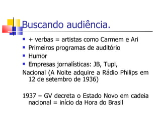 Buscando audiência.
 + verbas = artistas como Carmem e Ari
 Primeiros programas de auditório

 Humor

 Empresas jornalísticas: JB, Tupi,

Nacional (A Noite adquire a Rádio Philips em
  12 de setembro de 1936)

1937 – GV decreta o Estado Novo em cadeia
  nacional = início da Hora do Brasil
 