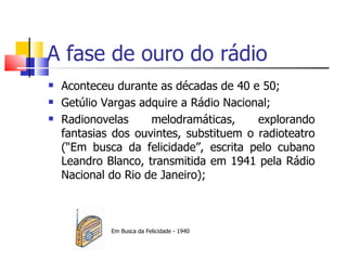 A fase de ouro do rádio
   Aconteceu durante as décadas de 40 e 50;
   Getúlio Vargas adquire a Rádio Nacional;
   Radionovelas     melodramáticas,     explorando
    fantasias dos ouvintes, substituem o radioteatro
    (“Em busca da felicidade”, escrita pelo cubano
    Leandro Blanco, transmitida em 1941 pela Rádio
    Nacional do Rio de Janeiro);



             Em Busca da Felicidade - 1940
 