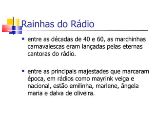 Rainhas do Rádio
   entre as décadas de 40 e 60, as marchinhas
    carnavalescas eram lançadas pelas eternas
    cantoras do rádio.

   entre as principais majestades que marcaram
    época, em rádios como mayrink veiga e
    nacional, estão emilinha, marlene, ângela
    maria e dalva de oliveira.
 
