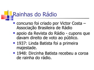 Rainhas do Rádio
   concurso foi criado por Victor Costa –
    Associação Brasileira de Rádio
   apoio da Revista do Rádio - cupons que
    davam direito de voto ao público.
   1937: Linda Batista foi a primeira
    majestade.
   1948: Dircinha Batista recebeu a coroa
    de rainha do rádio.
 