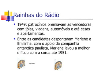 Rainhas do Rádio
   1949: patrocínios premiavam as vencedoras
    com jóias, viagens, automóveis e até casas
    e apartamentos.
   Entre as candidatas despontaram Marlene e
    Emilinha. com o apoio da companhia
    antarctica paulista, Marlene levou a melhor
    e ficou com a coroa até 1951.

          Marlene
 