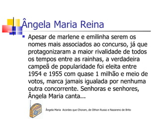 Ângela Maria Reina
   Apesar de marlene e emilinha serem os
    nomes mais associados ao concurso, já que
    protagonizaram a maior rivalidade de todos
    os tempos entre as rainhas, a verdadeira
    campeã de popularidade foi eleita entre
    1954 e 1955 com quase 1 milhão e meio de
    votos, marca jamais igualada por nenhuma
    outra concorrente. Senhoras e senhores,
    Ângela Maria canta...

          Ângela Maria Acordes que Choram, de Othon Russo e Nazareno de Brito
 