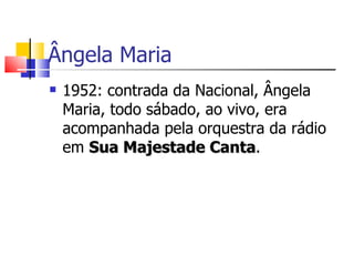 Ângela Maria
   1952: contrada da Nacional, Ângela
    Maria, todo sábado, ao vivo, era
    acompanhada pela orquestra da rádio
    em Sua Majestade Canta.
                         Canta
 
