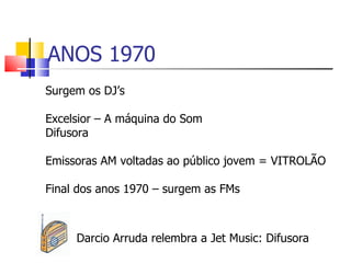 ANOS 1970
Surgem os DJ’s

Excelsior – A máquina do Som
Difusora

Emissoras AM voltadas ao público jovem = VITROLÃO

Final dos anos 1970 – surgem as FMs



     Darcio Arruda relembra a Jet Music: Difusora
 